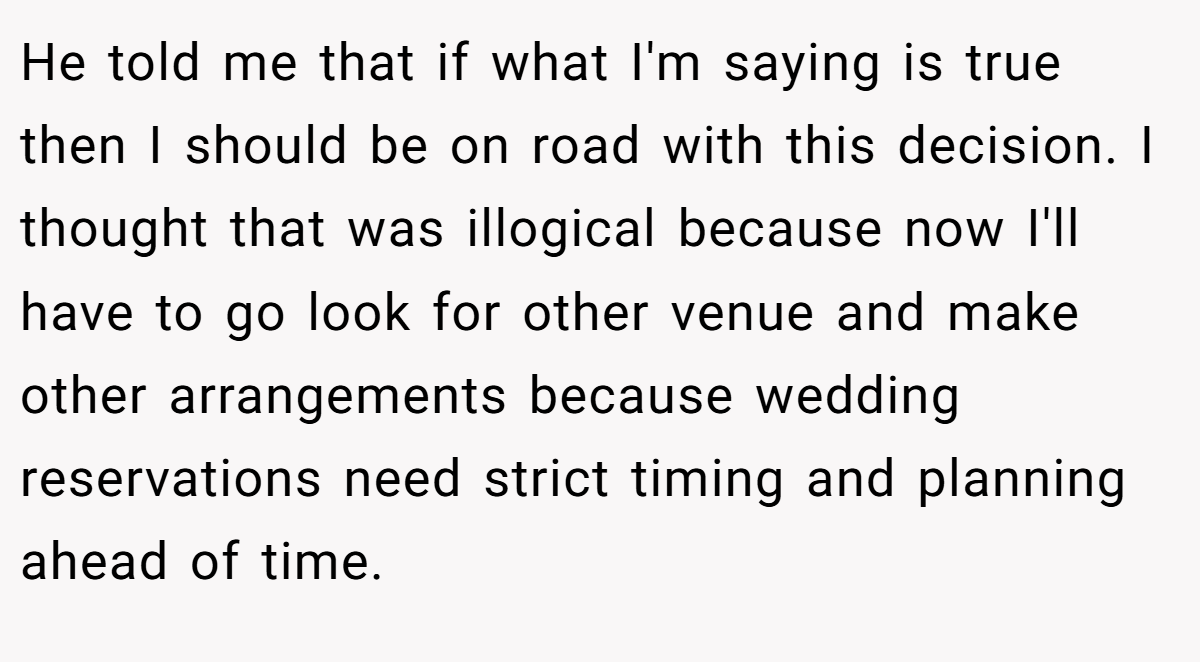 He told me that if what I'm saying is true then I should be on road with this decision. I thought that was illogical because now I'll have to go look for other venue and make other arrangements because wedding reservations need strict timing and planning ahead of time.