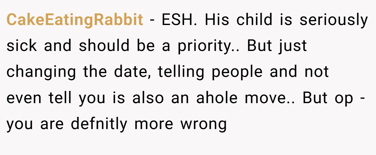 CakeEatingRabbit - ESH. His child is seriously sick and should be a priority.. But just changing the date, telling people and not even tell you is also an ahole move.. But op - you are defnitly more wrong