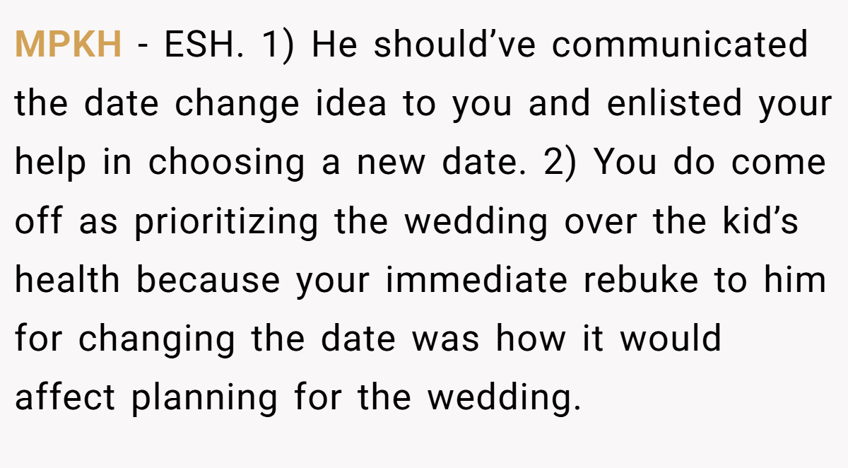 MPKH - ESH. 1) He should’ve communicated the date change idea to you and enlisted your help in choosing a new date. 2) You do come off as prioritizing the wedding over the kid’s health because your immediate rebuke to him for changing the date was how it would affect planning for the wedding.