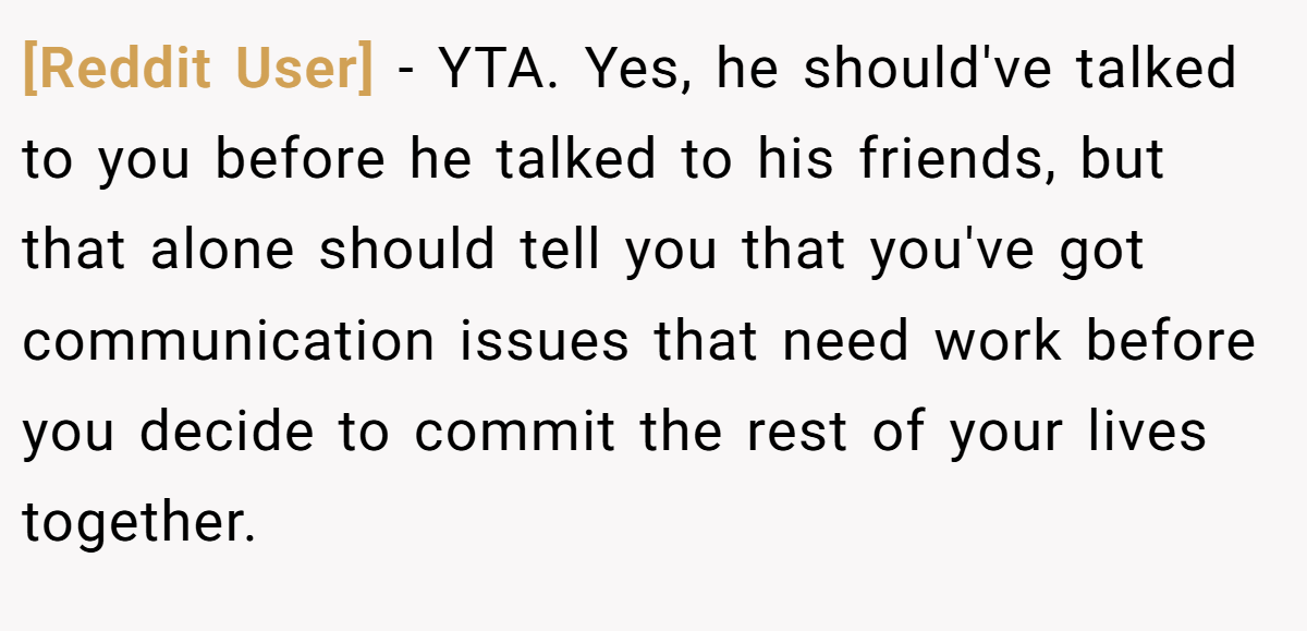 [Reddit User] - YTA. Yes, he should've talked to you before he talked to his friends, but that alone should tell you that you've got communication issues that need work before you decide to commit the rest of your lives together.