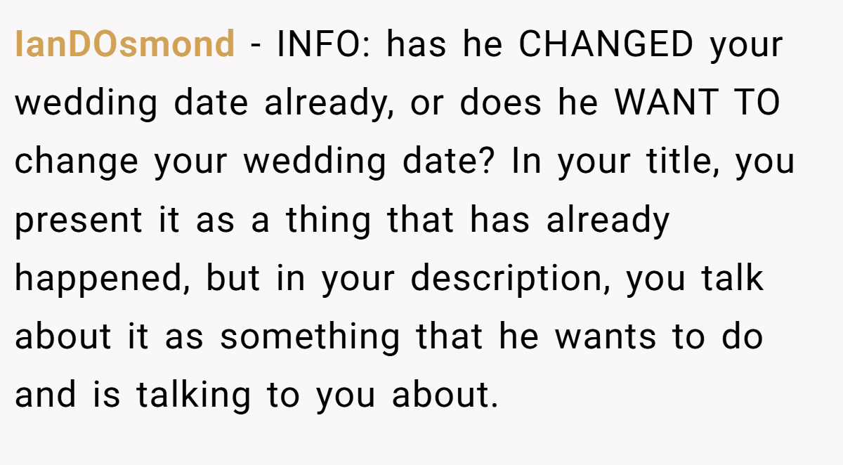 IanDOsmond - INFO: has he CHANGED your wedding date already, or does he WANT TO change your wedding date? In your title, you present it as a thing that has already happened, but in your description, you talk about it as something that he wants to do and is talking to you about.