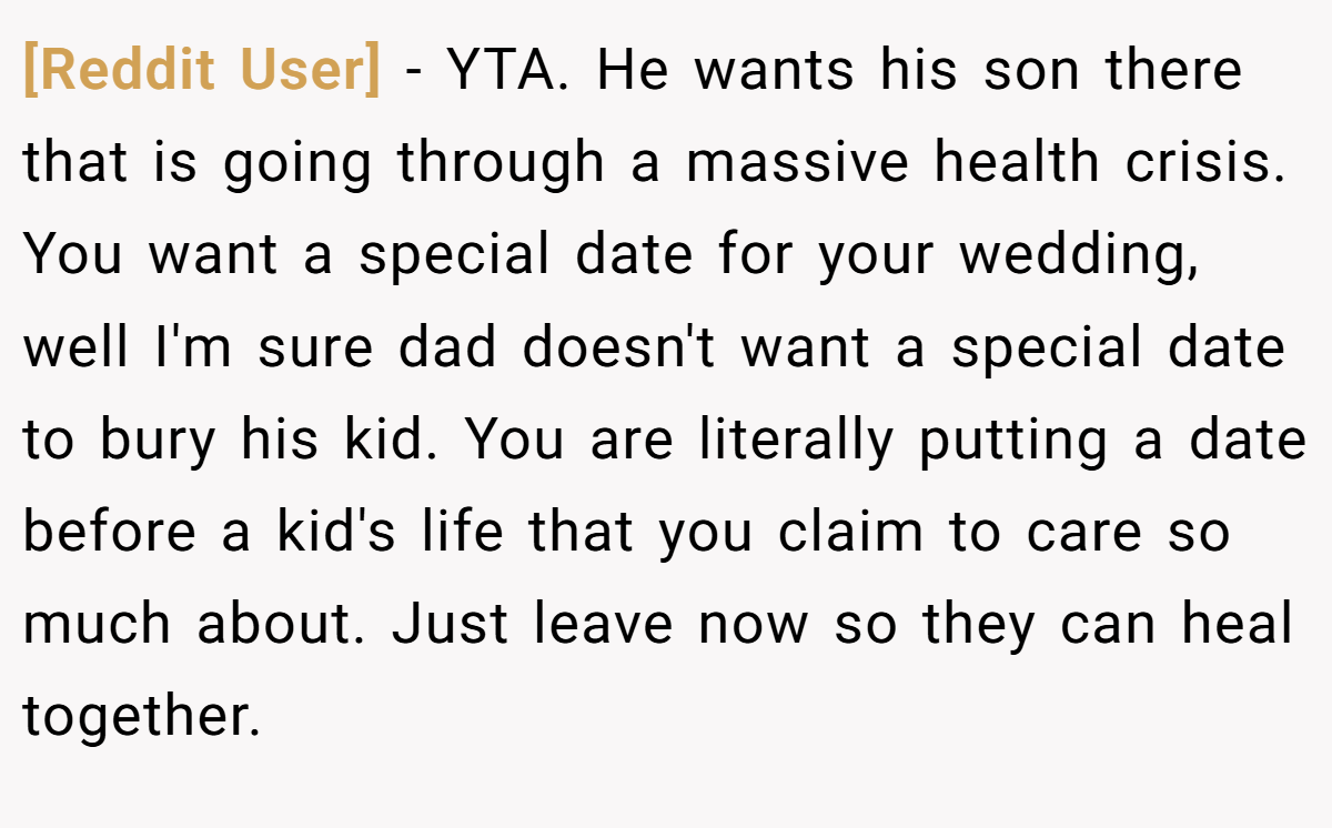 [Reddit User] - YTA. He wants his son there that is going through a massive health crisis. You want a special date for your wedding, well I'm sure dad doesn't want a special date to bury his kid. You are literally putting a date before a kid's life that you claim to care so much about. Just leave now so they can heal together.