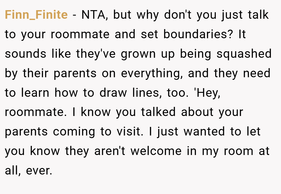 Finn_Finite − NTA, but why don't you just talk to your roommate and set boundaries? It sounds like they've grown up being squashed by their parents on everything, and they need to learn how to draw lines, too. 'Hey, roommate. I know you talked about your parents coming to visit. I just wanted to let you know they aren't welcome in my room at all, ever.