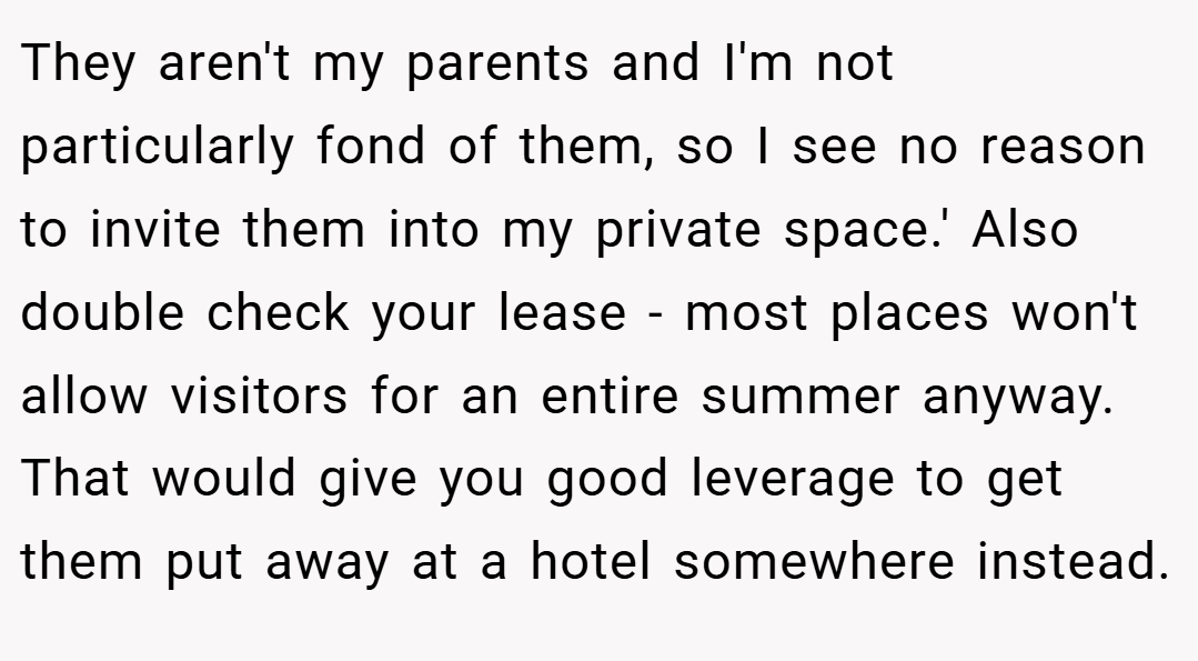 They aren't my parents and I'm not particularly fond of them, so I see no reason to invite them into my private space.' Also double check your lease - most places won't allow visitors for an entire summer anyway. That would give you good leverage to get them put away at a hotel somewhere instead.