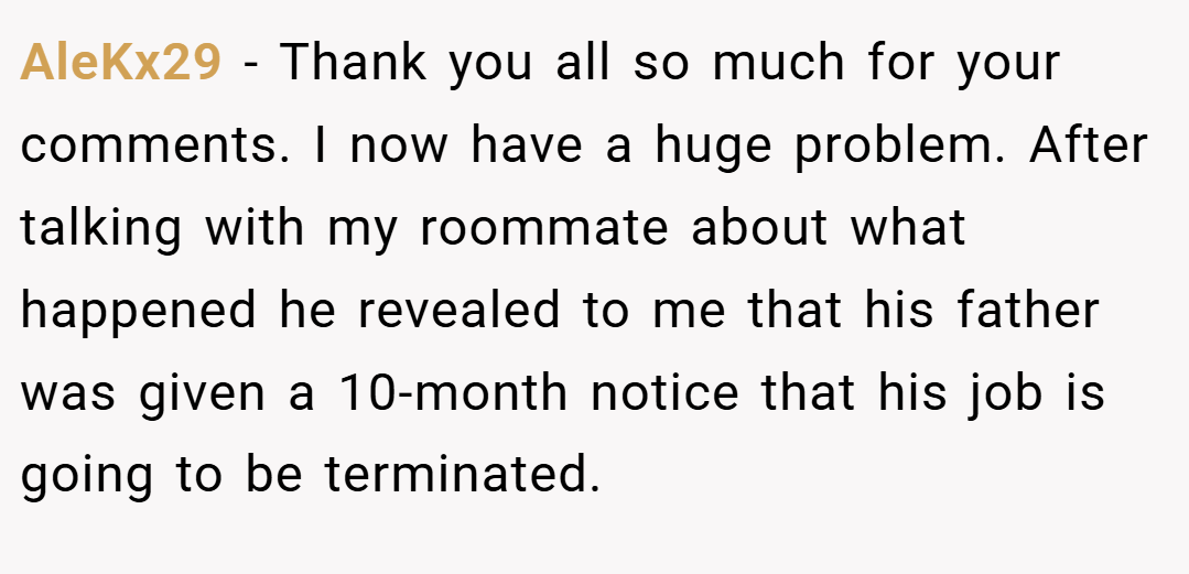 AleKx29 − Thank you all so much for your comments. I now have a huge problem. After talking with my roommate about what happened he revealed to me that his father was given a 10-month notice that his job is going to be terminated.