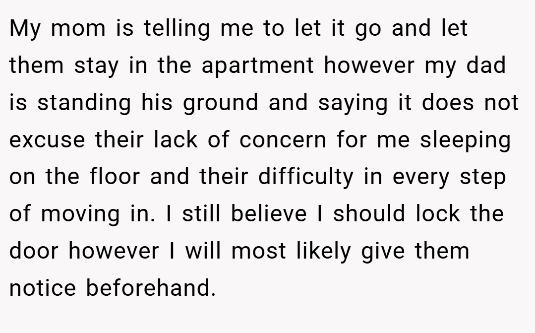My mom is telling me to let it go and let them stay in the apartment however my dad is standing his ground and saying it does not excuse their lack of concern for me sleeping on the floor and their difficulty in every step of moving in. I still believe I should lock the door however I will most likely give them notice beforehand.