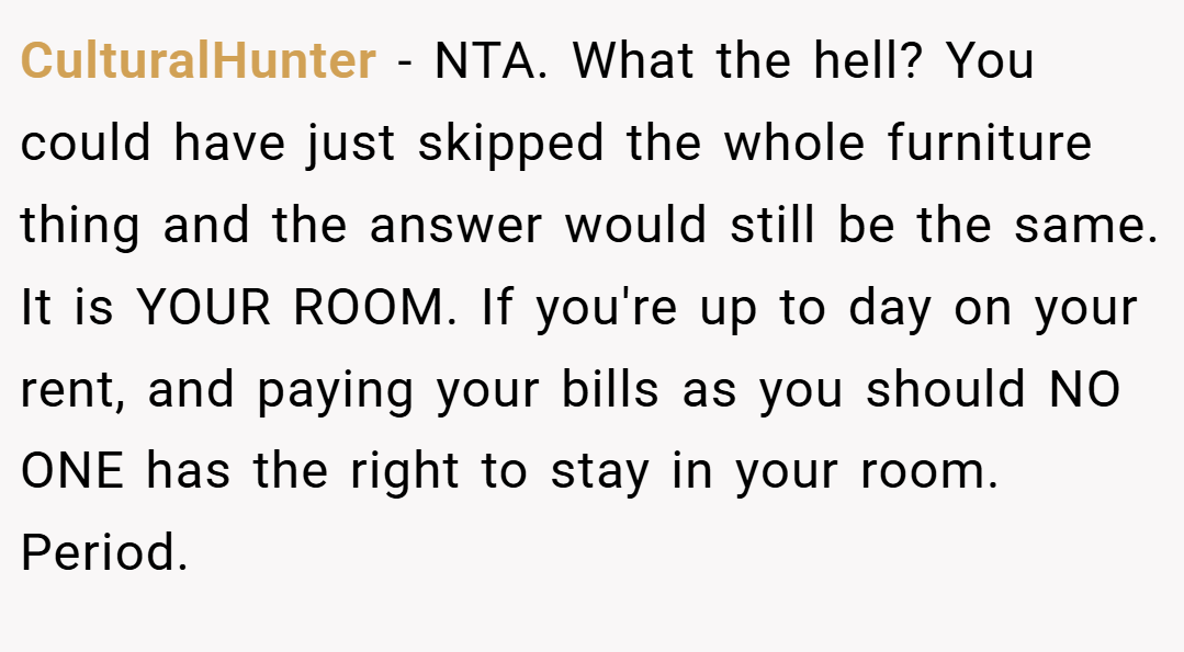 CulturalHunter − NTA. What the hell? You could have just skipped the whole furniture thing and the answer would still be the same. It is YOUR ROOM. If you're up to day on your rent, and paying your bills as you should NO ONE has the right to stay in your room. Period.