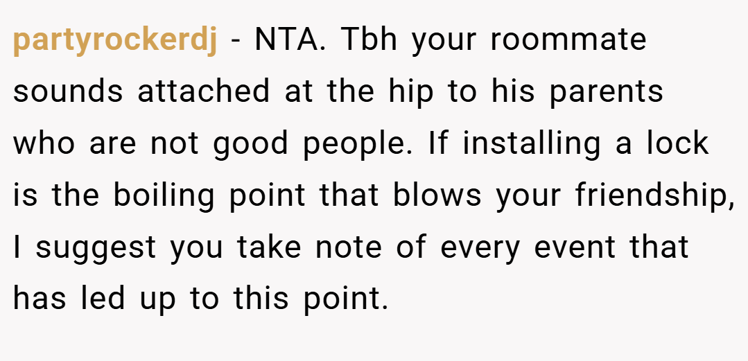 partyrockerdj − NTA. Tbh your roommate sounds attached at the hip to his parents who are not good people. If installing a lock is the boiling point that blows your friendship, I suggest you take note of every event that has led up to this point.