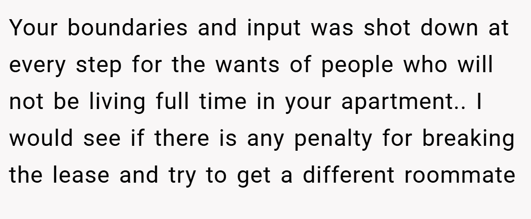 Your boundaries and input was shot down at every step for the wants of people who will not be living full time in your apartment.. I would see if there is any penalty for breaking the lease and try to get a different roommate