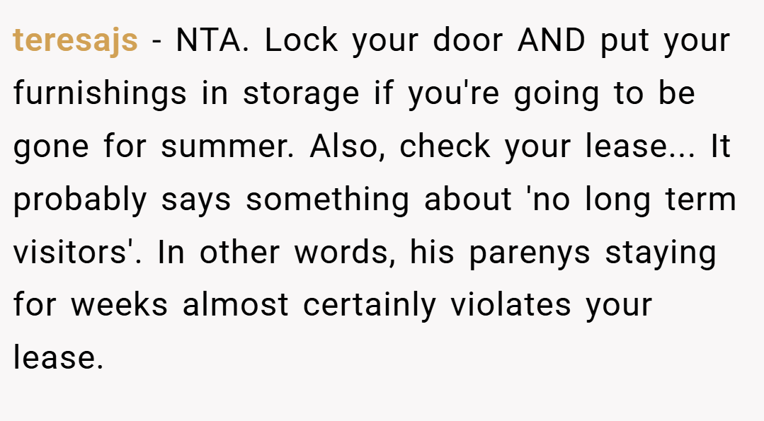 teresajs − NTA. Lock your door AND put your furnishings in storage if you're going to be gone for summer. Also, check your lease... It probably says something about 'no long term visitors'. In other words, his parenys staying for weeks almost certainly violates your lease.