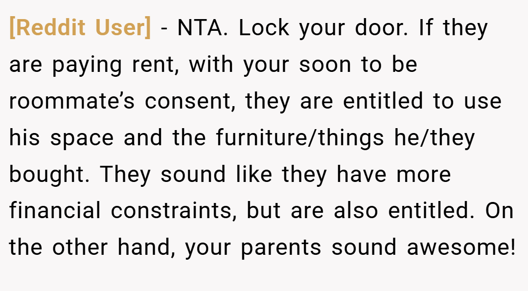 [Reddit User] − NTA. Lock your door. If they are paying rent, with your soon to be roommate’s consent, they are entitled to use his space and the furniture/things he/they bought. They sound like they have more financial constraints, but are also entitled. On the other hand, your parents sound awesome!