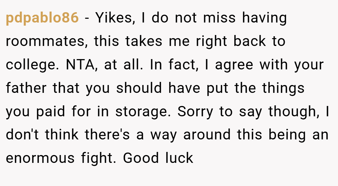 pdpablo86 − Yikes, I do not miss having roommates, this takes me right back to college. NTA, at all. In fact, I agree with your father that you should have put the things you paid for in storage. Sorry to say though, I don't think there's a way around this being an enormous fight. Good luck
