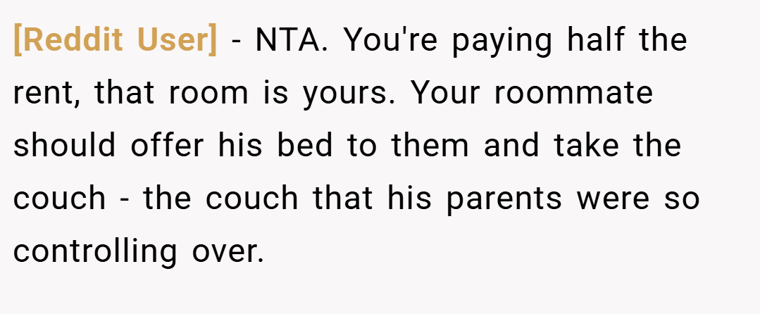 [Reddit User] − NTA. You're paying half the rent, that room is yours. Your roommate should offer his bed to them and take the couch - the couch that his parents were so controlling over.