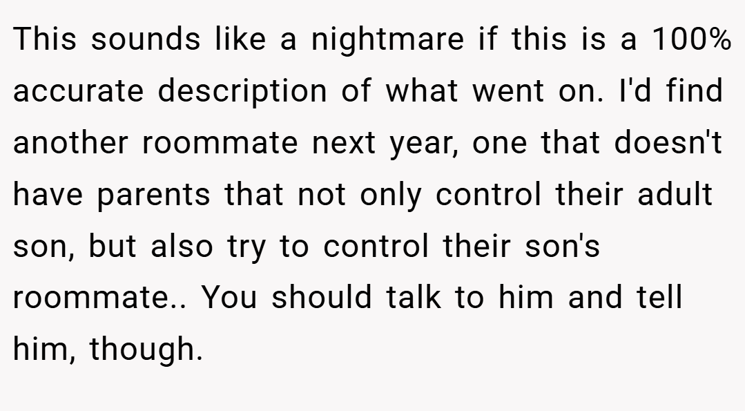 This sounds like a nightmare if this is a 100% accurate description of what went on. I'd find another roommate next year, one that doesn't have parents that not only control their adult son, but also try to control their son's roommate.. You should talk to him and tell him, though.