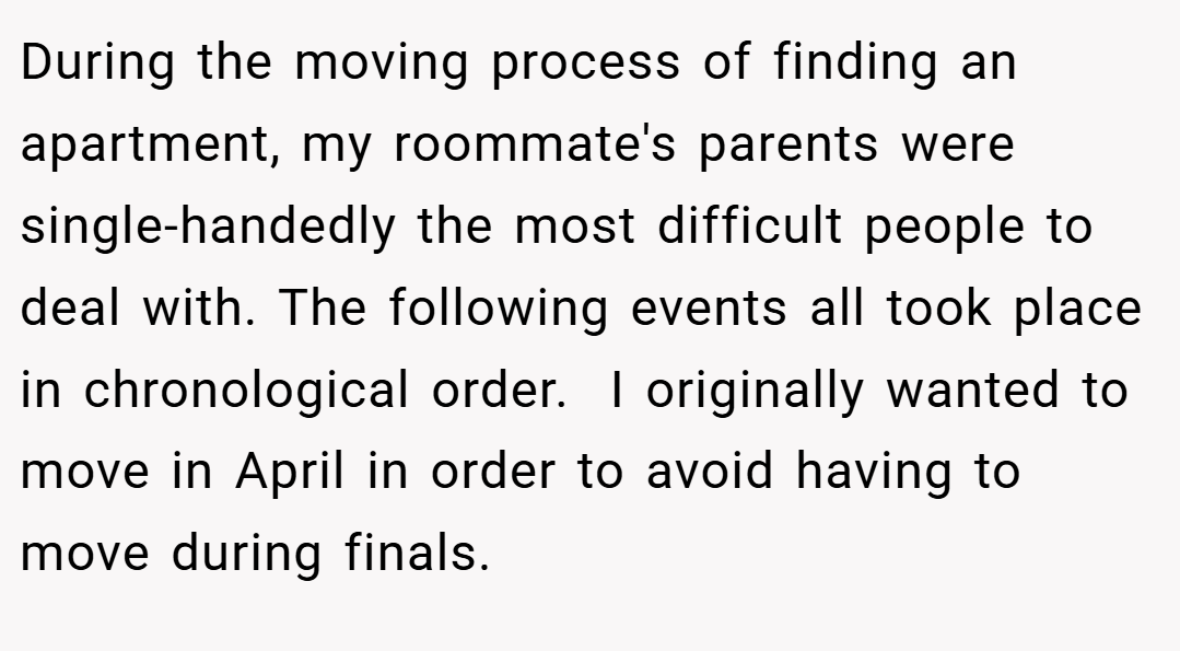 During the moving process of finding an apartment, my roommate's parents were single-handedly the most difficult people to deal with. The following events all took place in chronological order.  I originally wanted to move in April in order to avoid having to move during finals.