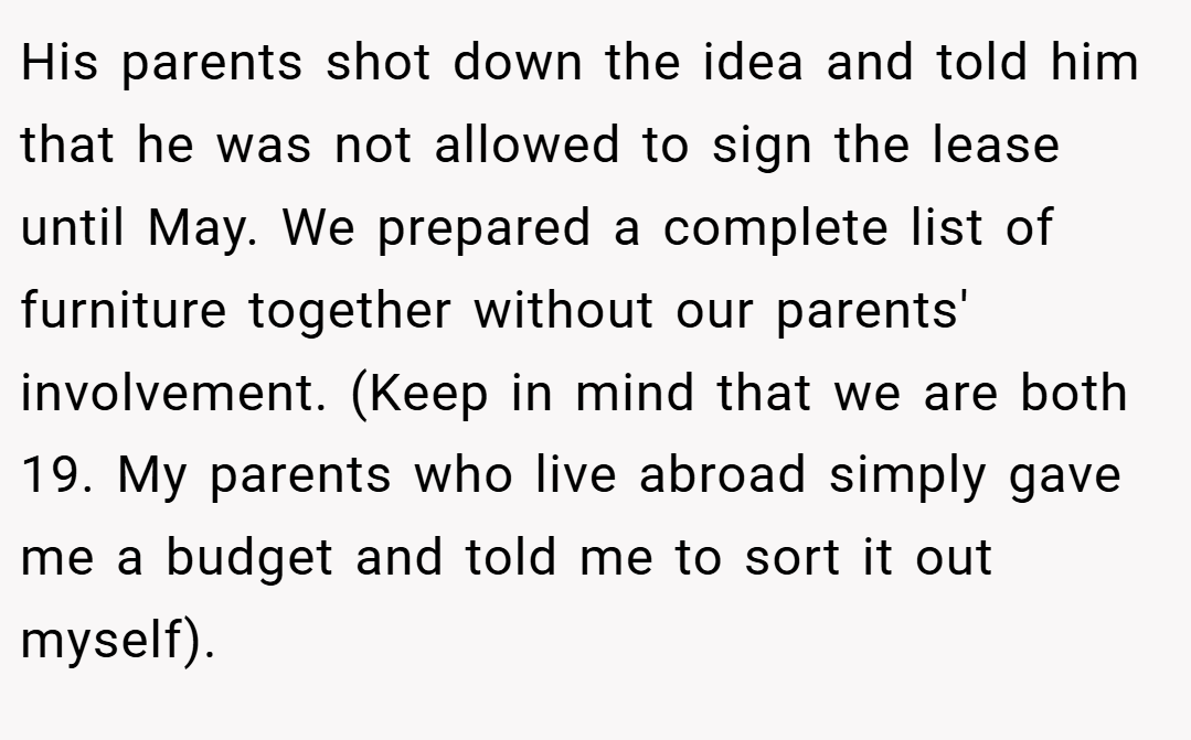 His parents shot down the idea and told him that he was not allowed to sign the lease until May. We prepared a complete list of furniture together without our parents' involvement. (Keep in mind that we are both 19. My parents who live abroad simply gave me a budget and told me to sort it out myself).