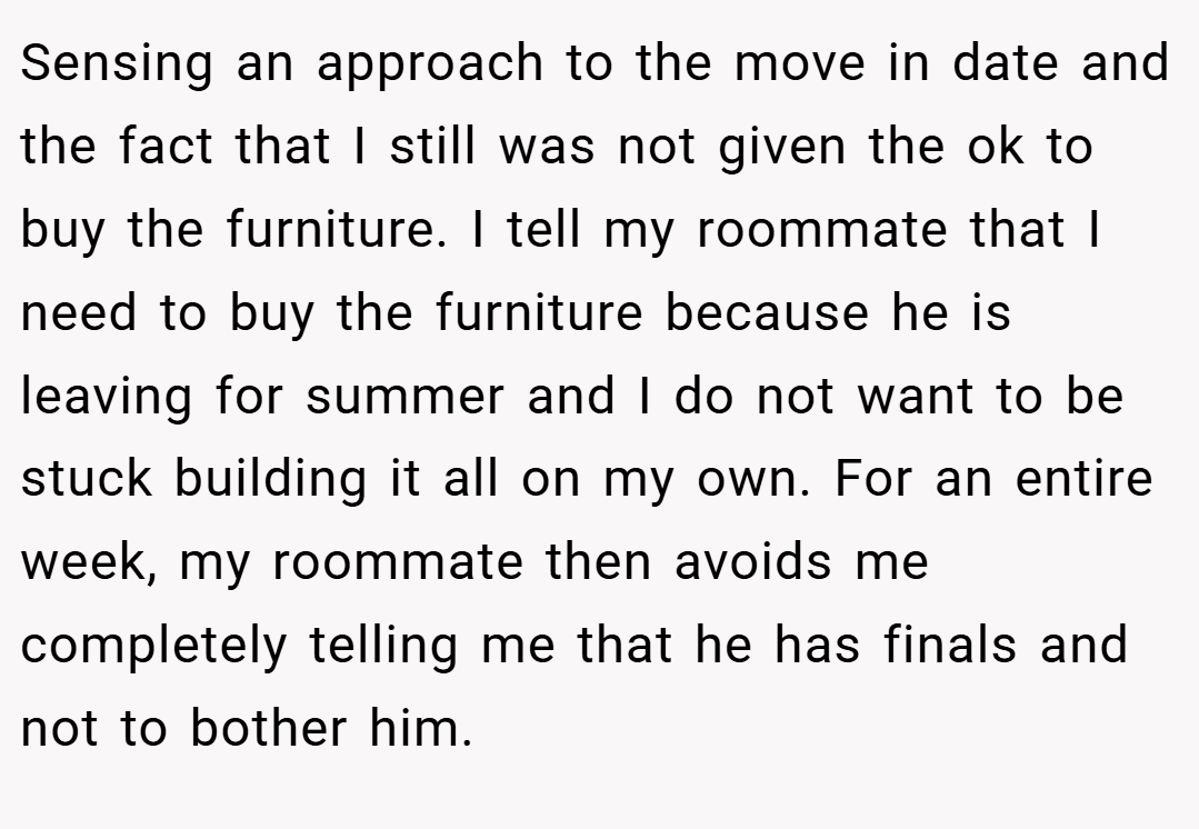 Sensing an approach to the move in date and the fact that I still was not given the ok to buy the furniture. I tell my roommate that I need to buy the furniture because he is leaving for summer and I do not want to be stuck building it all on my own. For an entire week, my roommate then avoids me completely telling me that he has finals and not to bother him.