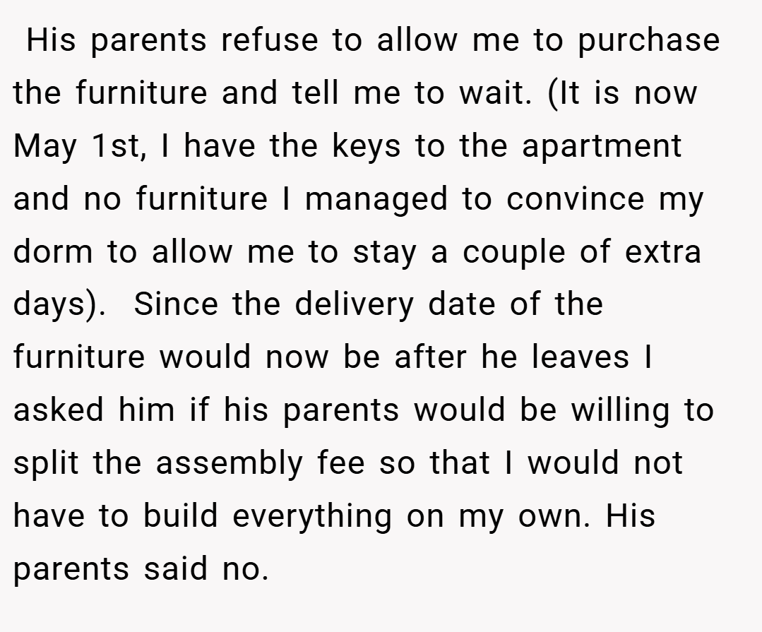 His parents refuse to allow me to purchase the furniture and tell me to wait. (It is now May 1st, I have the keys to the apartment and no furniture I managed to convince my dorm to allow me to stay a couple of extra days).  Since the delivery date of the furniture would now be after he leaves I asked him if his parents would be willing to split the assembly fee so that I would not have to build everything on my own. His parents said no.