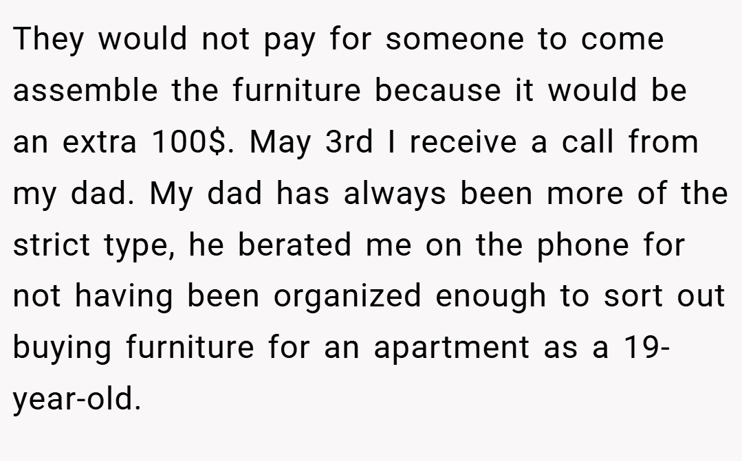 They would not pay for someone to come assemble the furniture because it would be an extra 100$. May 3rd I receive a call from my dad. My dad has always been more of the strict type, he berated me on the phone for not having been organized enough to sort out buying furniture for an apartment as a 19-year-old.