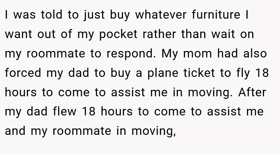 I was told to just buy whatever furniture I want out of my pocket rather than wait on my roommate to respond. My mom had also forced my dad to buy a plane ticket to fly 18 hours to come to assist me in moving. After my dad flew 18 hours to come to assist me and my roommate in moving,