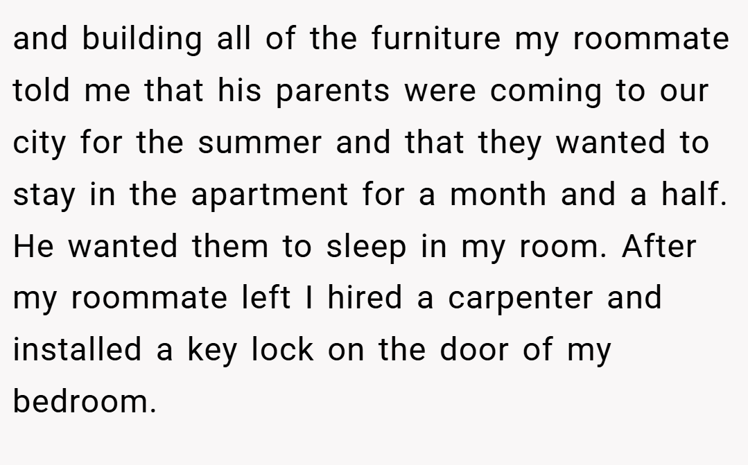 and building all of the furniture my roommate told me that his parents were coming to our city for the summer and that they wanted to stay in the apartment for a month and a half. He wanted them to sleep in my room. After my roommate left I hired a carpenter and installed a key lock on the door of my bedroom.