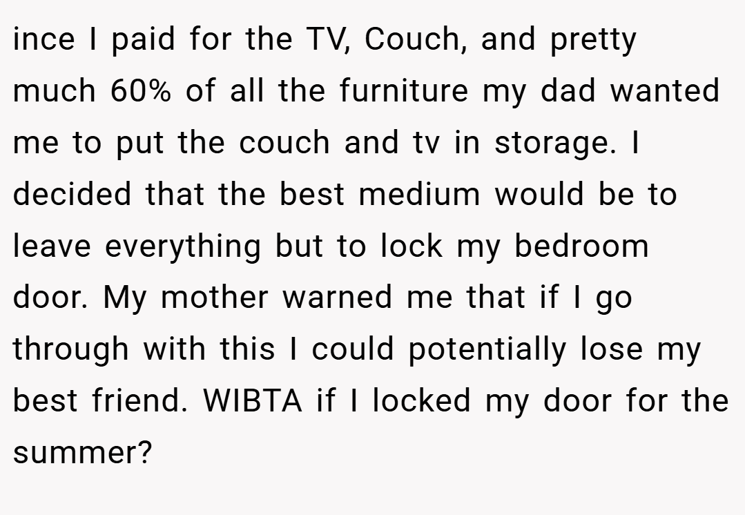 ince I paid for the TV, Couch, and pretty much 60% of all the furniture my dad wanted me to put the couch and tv in storage. I decided that the best medium would be to leave everything but to lock my bedroom door. My mother warned me that if I go through with this I could potentially lose my best friend. WIBTA if I locked my door for the summer?