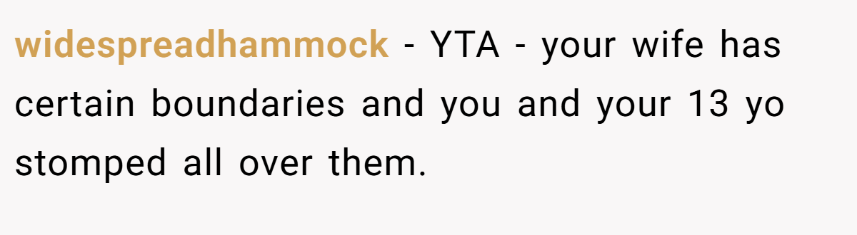 widespreadhammock − YTA - your wife has certain boundaries and you and your 13 yo stomped all over them.