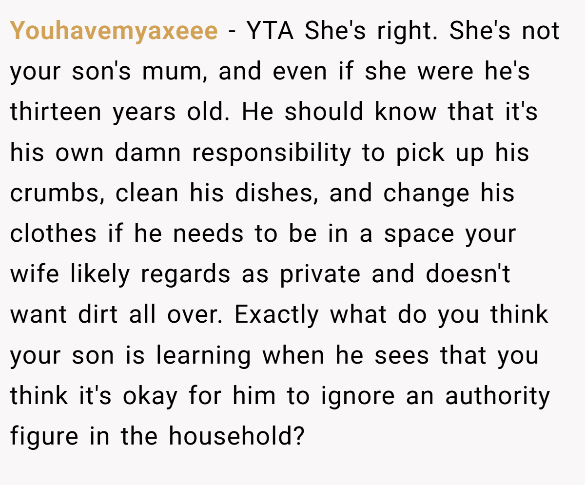 Youhavemyaxeee − YTA She's right. She's not your son's mum, and even if she were he's thirteen years old. He should know that it's his own damn responsibility to pick up his crumbs, clean his dishes, and change his clothes if he needs to be in a space your wife likely regards as private and doesn't want dirt all over. Exactly what do you think your son is learning when he sees that you think it's okay for him to ignore an authority figure in the household?