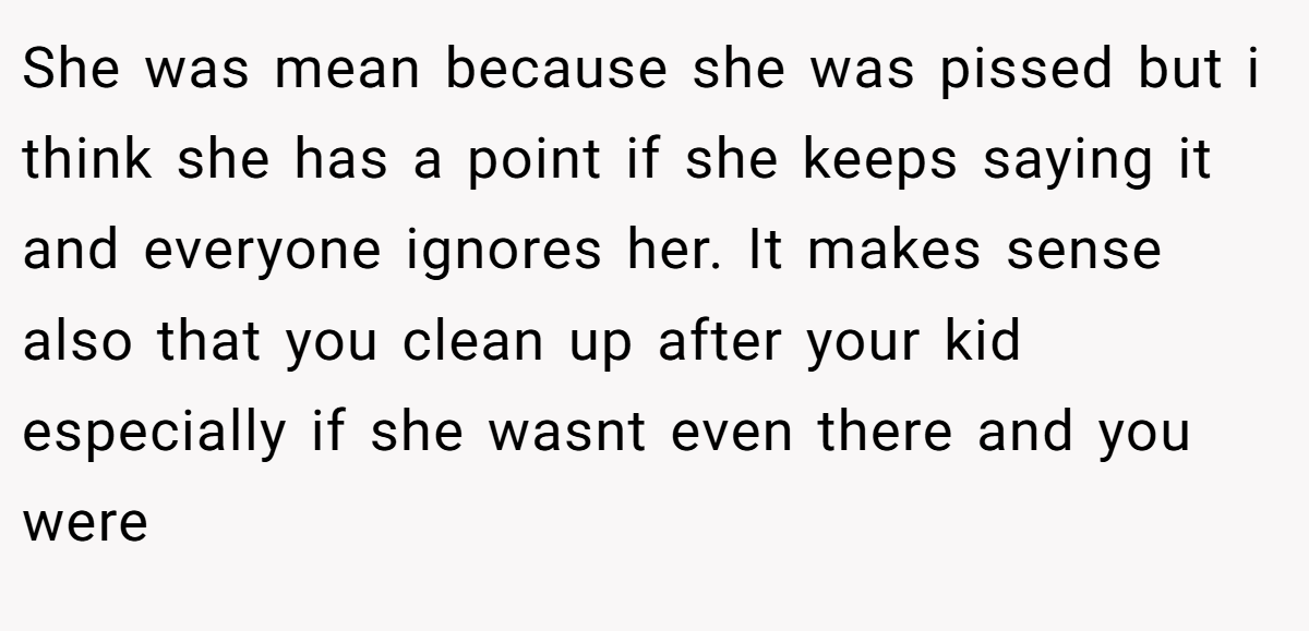 She was mean because she was pissed but i think she has a point if she keeps saying it and everyone ignores her. It makes sense also that you clean up after your kid especially if she wasnt even there and you were