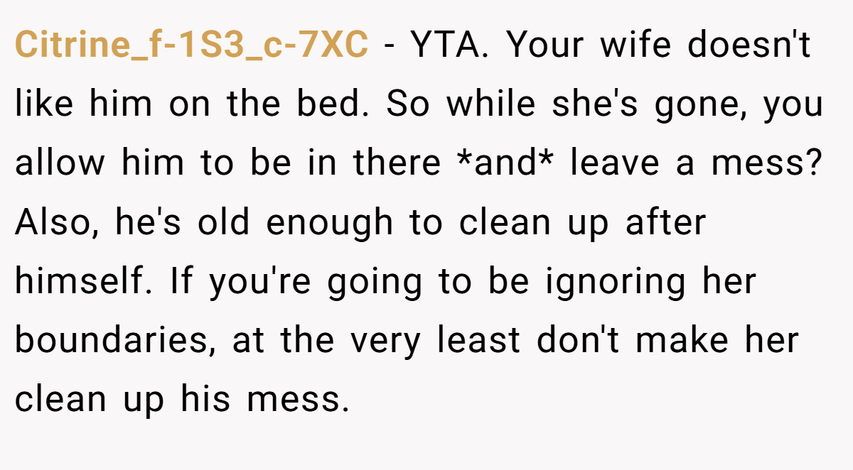 Citrine_f-1S3_c-7XC − YTA. Your wife doesn't like him on the bed. So while she's gone, you allow him to be in there *and* leave a mess? Also, he's old enough to clean up after himself. If you're going to be ignoring her boundaries, at the very least don't make her clean up his mess.