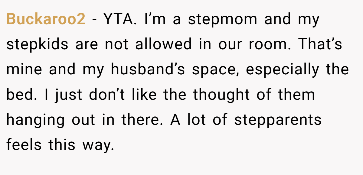 Buckaroo2 − YTA. I’m a stepmom and my stepkids are not allowed in our room. That’s mine and my husband’s space, especially the bed. I just don’t like the thought of them hanging out in there. A lot of stepparents feels this way.
