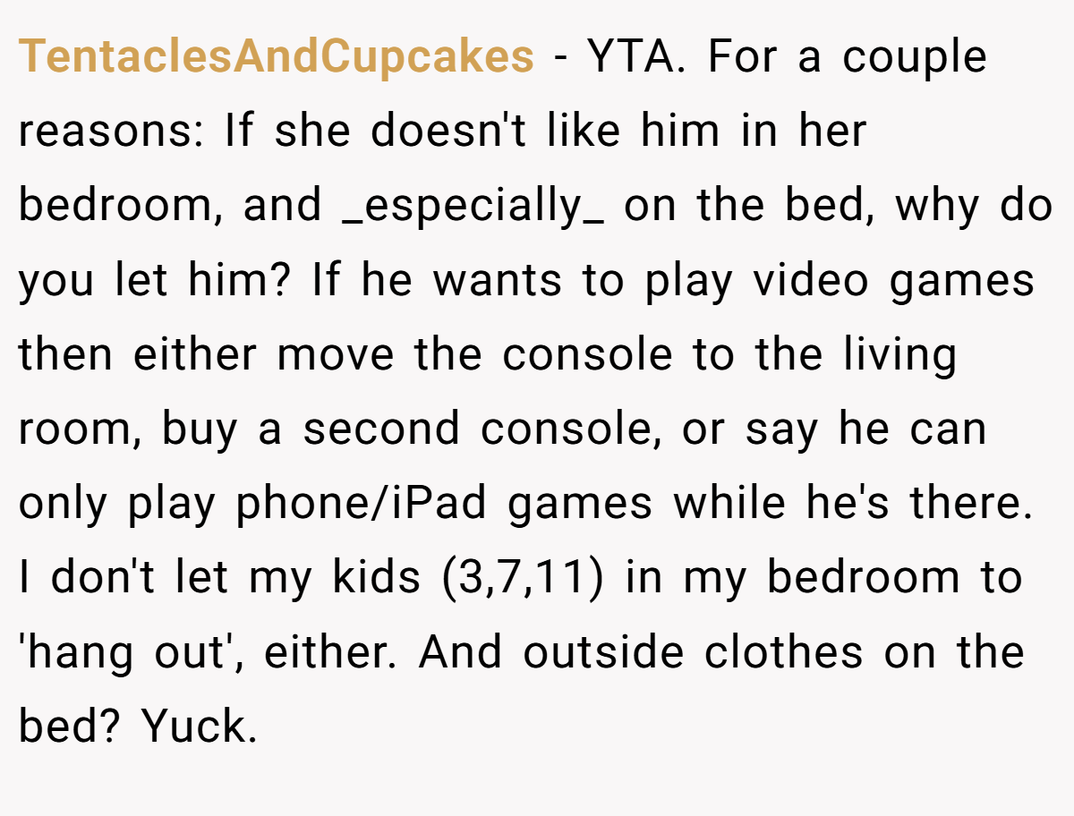 TentaclesAndCupcakes − YTA. For a couple reasons: If she doesn't like him in her bedroom, and _especially_ on the bed, why do you let him? If he wants to play video games then either move the console to the living room, buy a second console, or say he can only play phone/iPad games while he's there. I don't let my kids (3,7,11) in my bedroom to 'hang out', either. And outside clothes on the bed? Yuck.