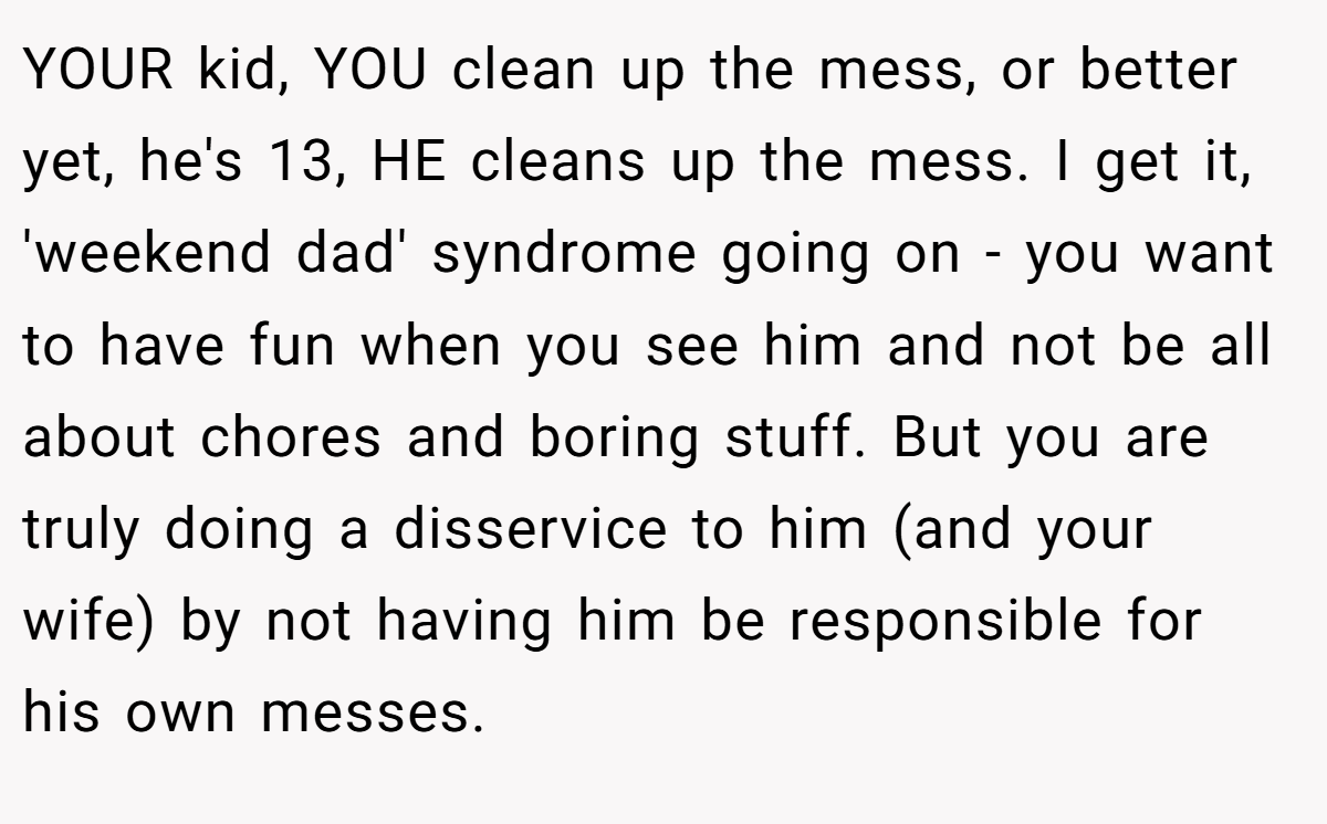 YOUR kid, YOU clean up the mess, or better yet, he's 13, HE cleans up the mess. I get it, 'weekend dad' syndrome going on - you want to have fun when you see him and not be all about chores and boring stuff. But you are truly doing a disservice to him (and your wife) by not having him be responsible for his own messes.