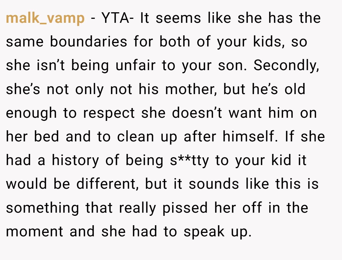 malk_vamp − YTA- It seems like she has the same boundaries for both of your kids, so she isn’t being unfair to your son. Secondly, she’s not only not his mother, but he’s old enough to respect she doesn’t want him on her bed and to clean up after himself. If she had a history of being s**tty to your kid it would be different, but it sounds like this is something that really pissed her off in the moment and she had to speak up.