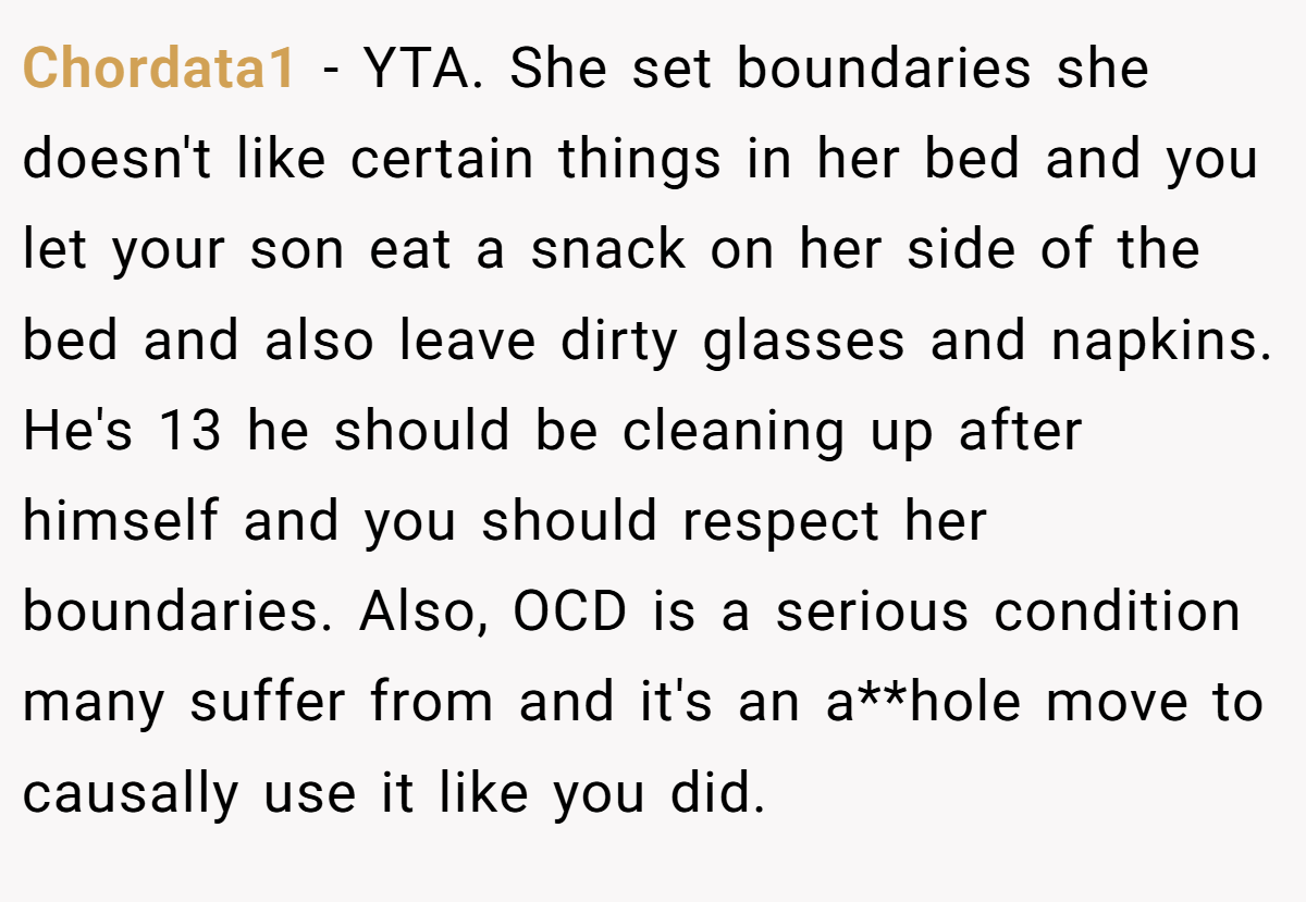 Chordata1 − YTA. She set boundaries she doesn't like certain things in her bed and you let your son eat a snack on her side of the bed and also leave dirty glasses and napkins. He's 13 he should be cleaning up after himself and you should respect her boundaries. Also, OCD is a serious condition many suffer from and it's an a**hole move to causally use it like you did.
