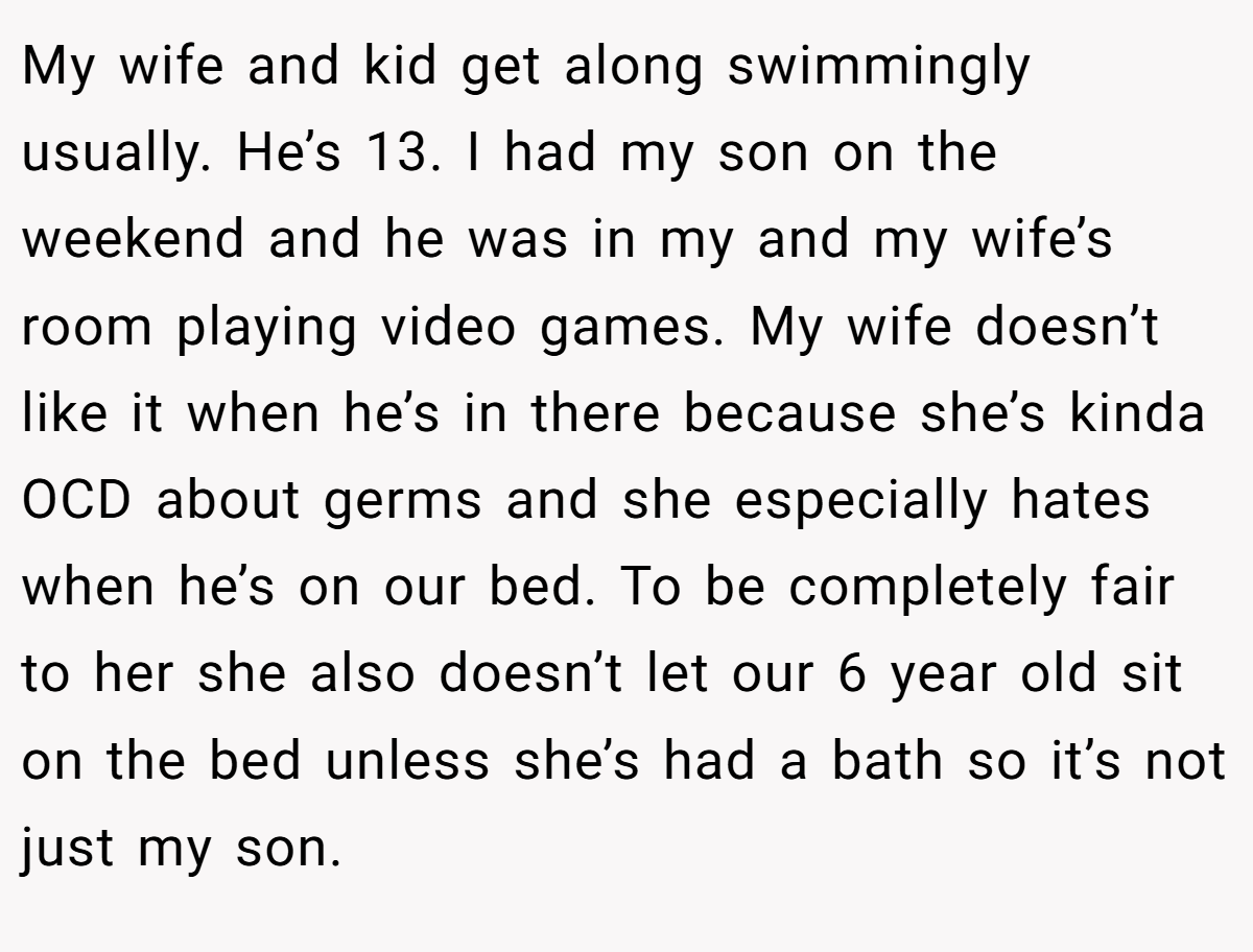 My wife and kid get along swimmingly usually. He’s 13. I had my son on the weekend and he was in my and my wife’s room playing video games. My wife doesn’t like it when he’s in there because she’s kinda OCD about germs and she especially hates when he’s on our bed. To be completely fair to her she also doesn’t let our 6 year old sit on the bed unless she’s had a bath so it’s not just my son.