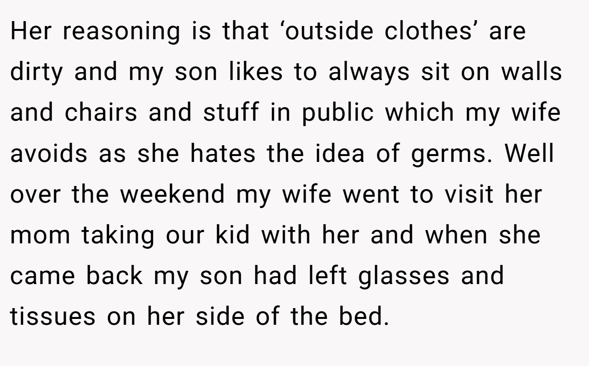 Her reasoning is that ‘outside clothes’ are dirty and my son likes to always sit on walls and chairs and stuff in public which my wife avoids as she hates the idea of germs. Well over the weekend my wife went to visit her mom taking our kid with her and when she came back my son had left glasses and tissues on her side of the bed.