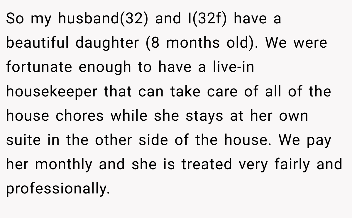 So my husband(32) and I(32f) have a beautiful daughter (8 months old). We were fortunate enough to have a live-in housekeeper that can take care of all of the house chores while she stays at her own suite in the other side of the house. We pay her monthly and she is treated very fairly and professionally.