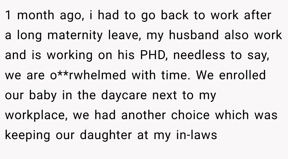 1 month ago, i had to go back to work after a long maternity leave, my husband also work and is working on his PHD, needless to say, we are o**rwhelmed with time. We enrolled our baby in the daycare next to my workplace, we had another choice which was keeping our daughter at my in-laws