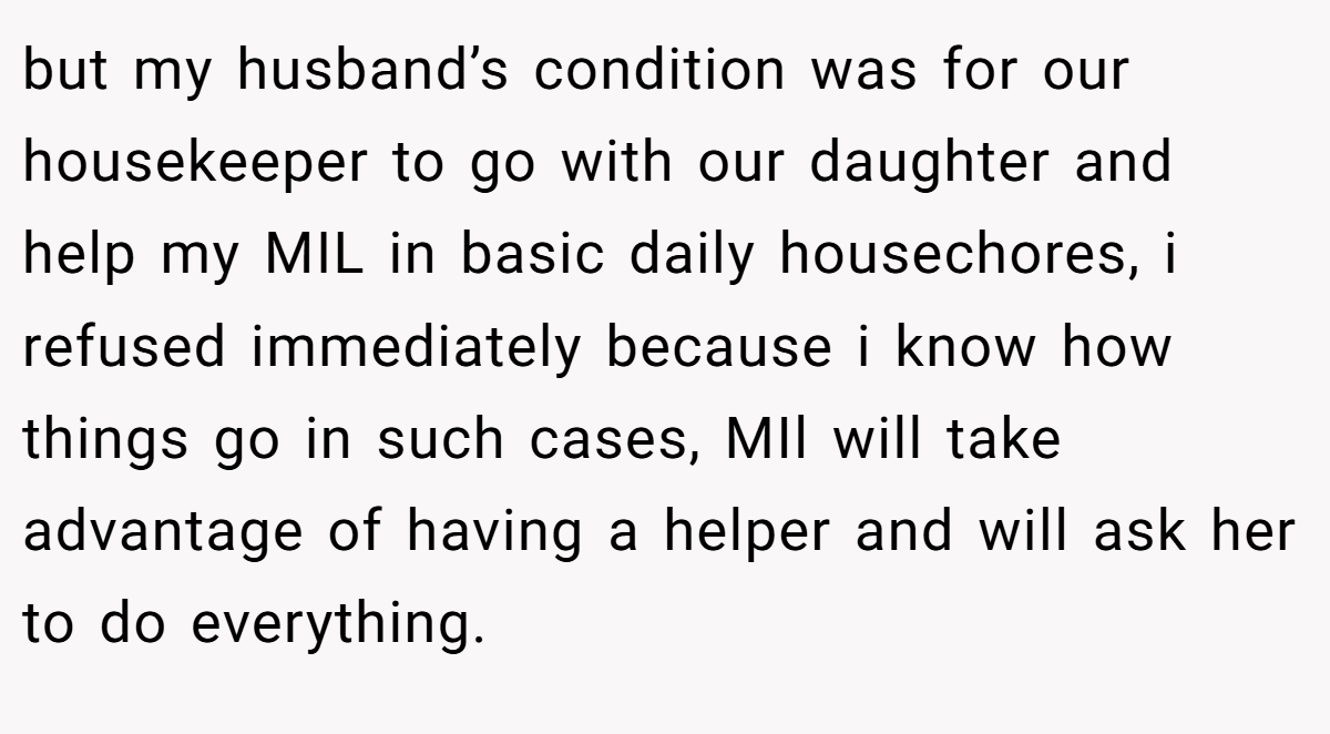 but my husband’s condition was for our housekeeper to go with our daughter and help my MIL in basic daily housechores, i refused immediately because i know how things go in such cases, MIl will take advantage of having a helper and will ask her to do everything.