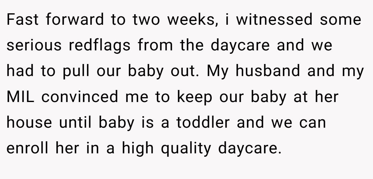 Fast forward to two weeks, i witnessed some serious redflags from the daycare and we had to pull our baby out. My husband and my MIL convinced me to keep our baby at her house until baby is a toddler and we can enroll her in a high quality daycare.