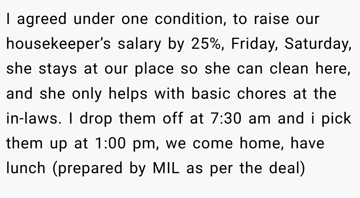 I agreed under one condition, to raise our housekeeper’s salary by 25%, Friday, Saturday, she stays at our place so she can clean here, and she only helps with basic chores at the in-laws. I drop them off at 7:30 am and i pick them up at 1:00 pm, we come home, have lunch (prepared by MIL as per the deal)