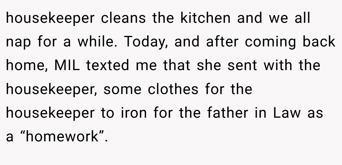 housekeeper cleans the kitchen and we all nap for a while. Today, and after coming back home, MIL texted me that she sent with the housekeeper, some clothes for the housekeeper to iron for the father in Law as a “homework”.
