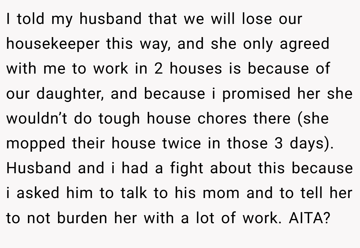 I told my husband that we will lose our housekeeper this way, and she only agreed with me to work in 2 houses is because of our daughter, and because i promised her she wouldn’t do tough house chores there (she mopped their house twice in those 3 days). Husband and i had a fight about this because i asked him to talk to his mom and to tell her to not burden her with a lot of work. AITA?