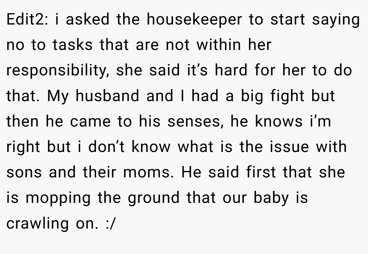 Edit2: i asked the housekeeper to start saying no to tasks that are not within her responsibility, she said it’s hard for her to do that. My husband and I had a big fight but then he came to his senses, he knows i’m right but i don’t know what is the issue with sons and their moms. He said first that she is mopping the ground that our baby is crawling on. :/