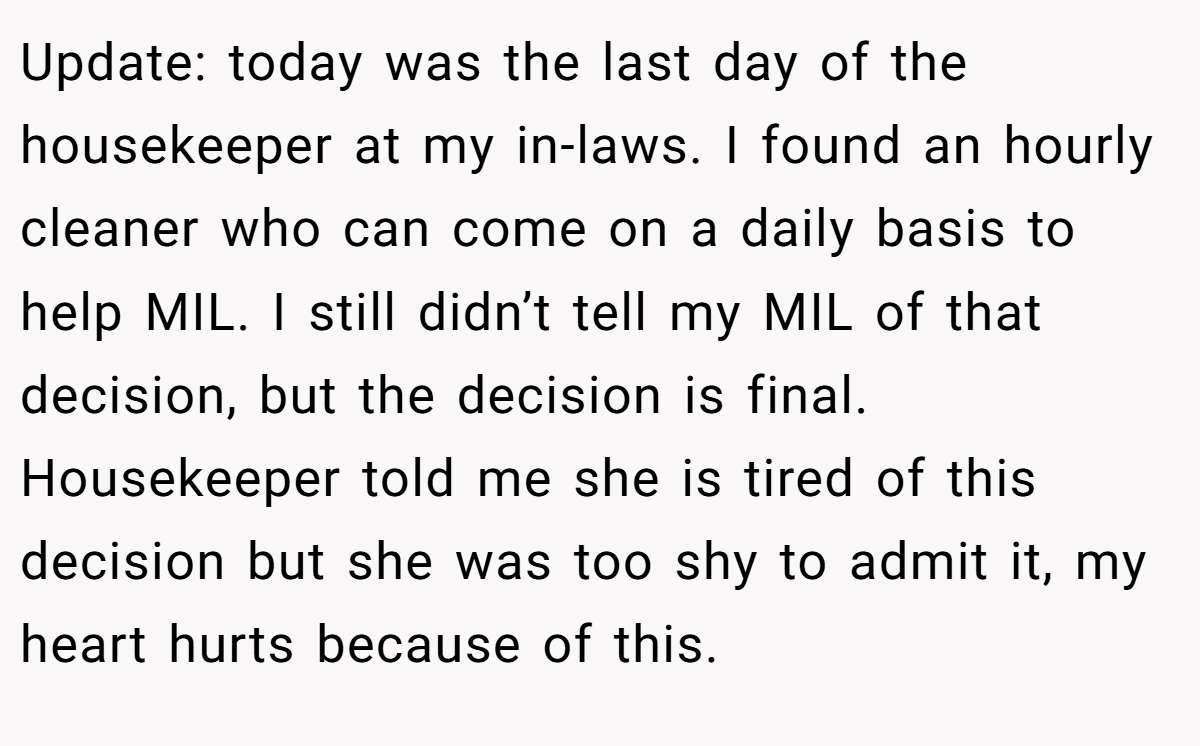 Update: today was the last day of the housekeeper at my in-laws. I found an hourly cleaner who can come on a daily basis to help MIL. I still didn’t tell my MIL of that decision, but the decision is final. Housekeeper told me she is tired of this decision but she was too shy to admit it, my heart hurts because of this.