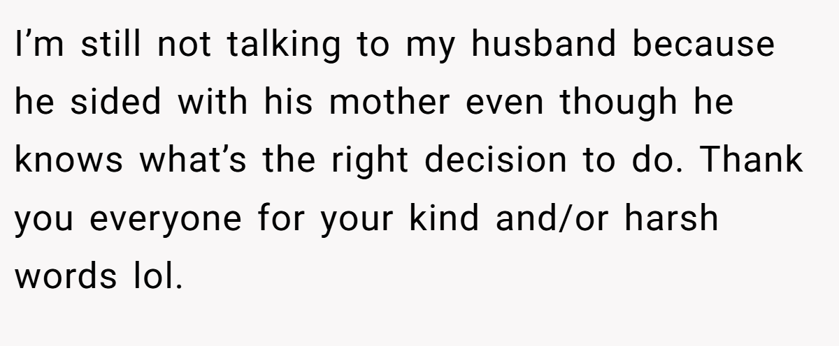 I’m still not talking to my husband because he sided with his mother even though he knows what’s the right decision to do. Thank you everyone for your kind and/or harsh words lol.
