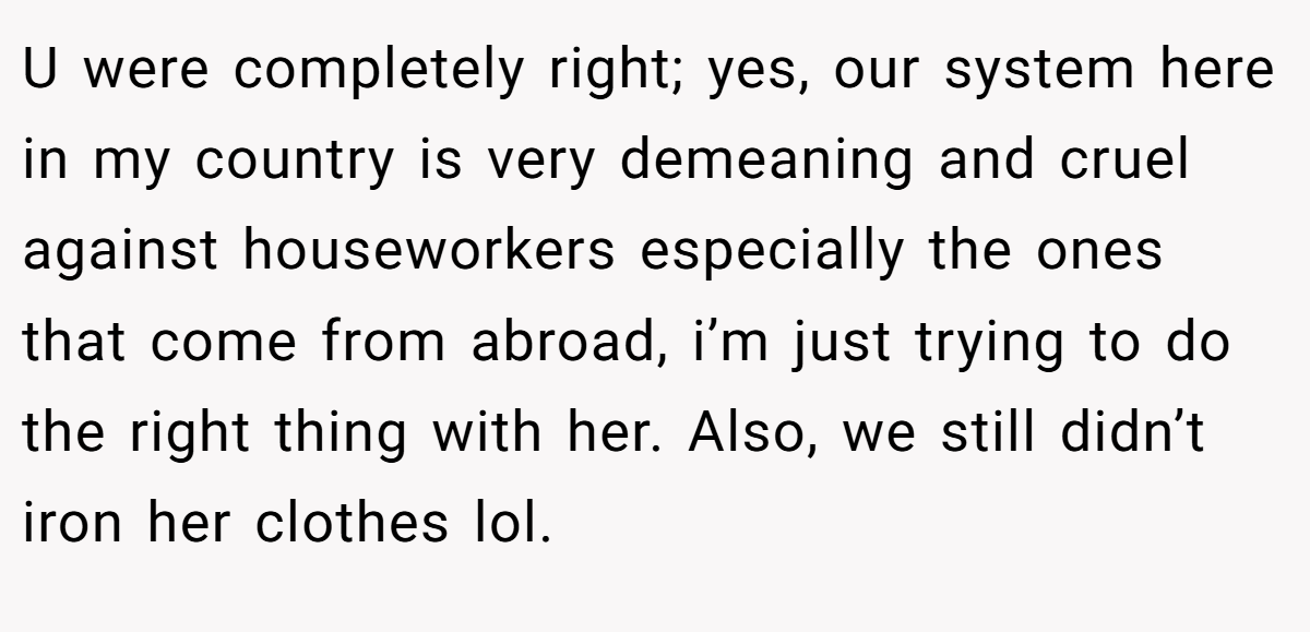 U were completely right; yes, our system here in my country is very demeaning and cruel against houseworkers especially the ones that come from abroad, i’m just trying to do the right thing with her. Also, we still didn’t iron her clothes lol.