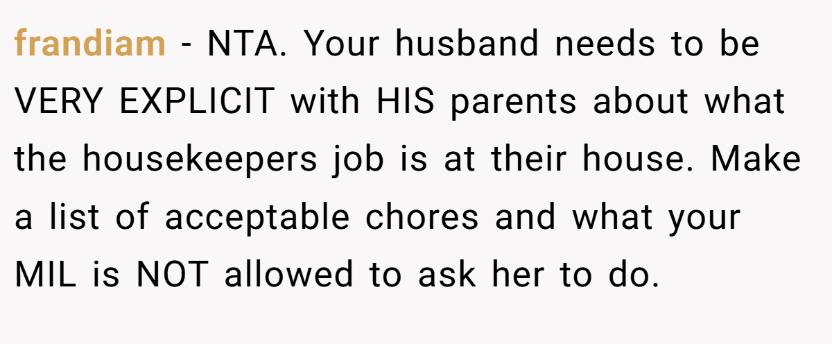 frandiam − NTA. Your husband needs to be VERY EXPLICIT with HIS parents about what the housekeepers job is at their house. Make a list of acceptable chores and what your MIL is NOT allowed to ask her to do.