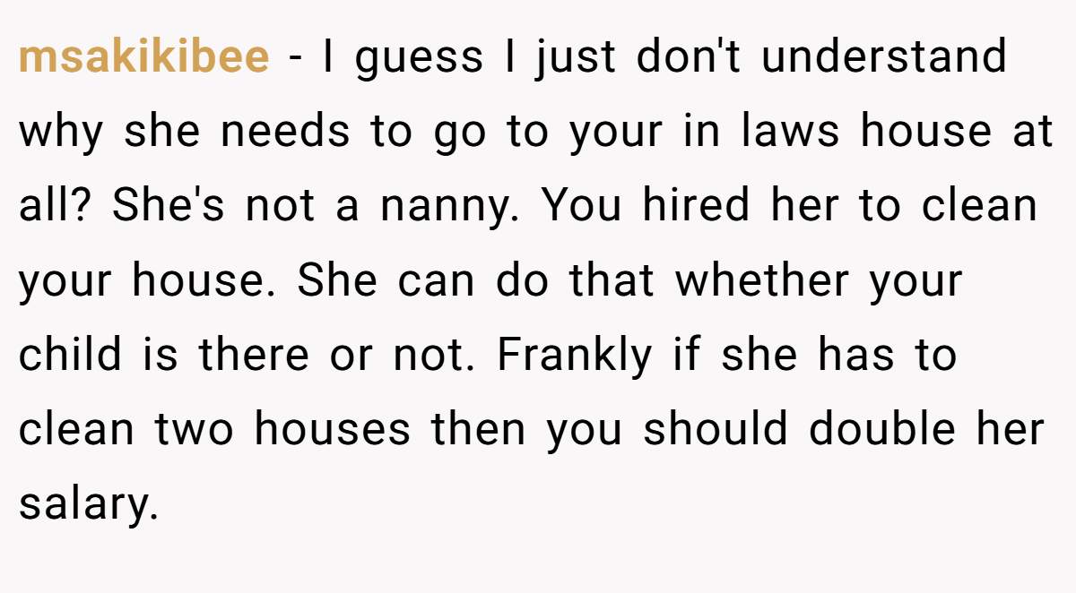 msakikibee − I guess I just don't understand why she needs to go to your in laws house at all? She's not a nanny. You hired her to clean your house. She can do that whether your child is there or not. Frankly if she has to clean two houses then you should double her salary.